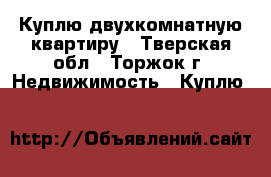 Куплю двухкомнатную квартиру - Тверская обл., Торжок г. Недвижимость » Куплю   